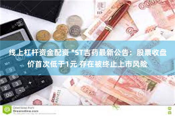 线上杠杆资金配资 *ST吉药最新公告：股票收盘价首次低于1元 存在被终止上市风险