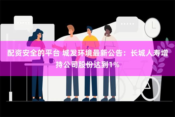 配资安全的平台 城发环境最新公告：长城人寿增持公司股份达到1%