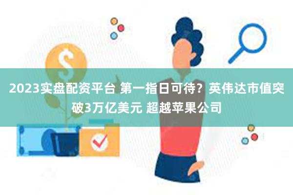 2023实盘配资平台 第一指日可待？英伟达市值突破3万亿美元 超越苹果公司