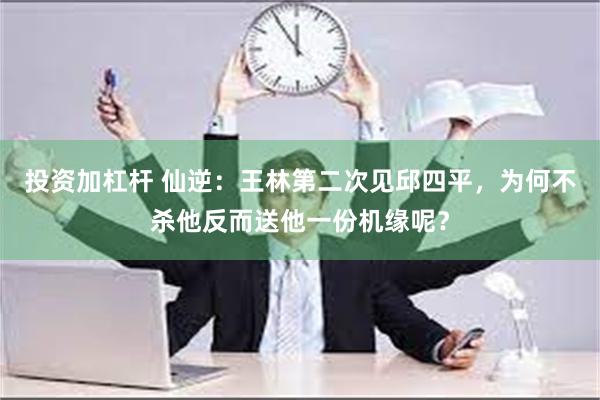 投资加杠杆 仙逆：王林第二次见邱四平，为何不杀他反而送他一份机缘呢？