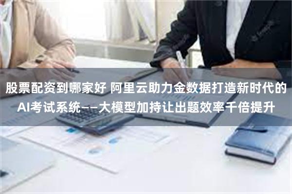 股票配资到哪家好 阿里云助力金数据打造新时代的AI考试系统——大模型加持让出题效率千倍提升