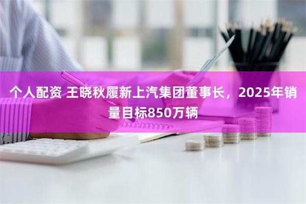 个人配资 王晓秋履新上汽集团董事长，2025年销量目标850万辆