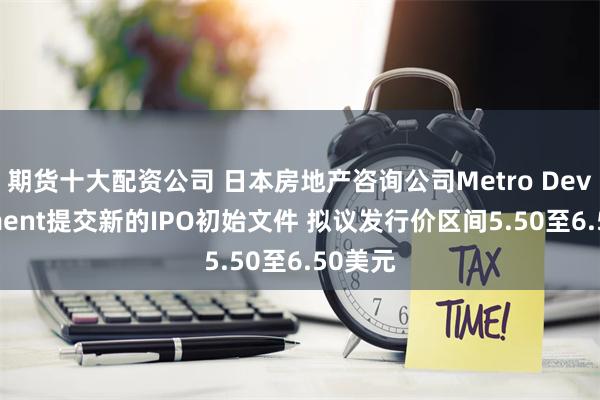 期货十大配资公司 日本房地产咨询公司Metro Development提交新的IPO初始文件 拟议发行价区间5.50至6.50美元