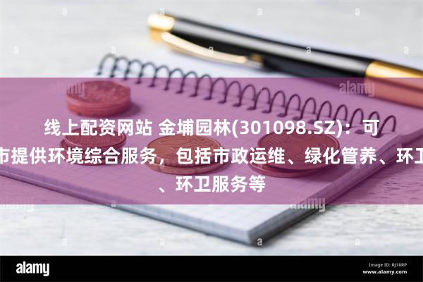 线上配资网站 金埔园林(301098.SZ)：可以为城市提供环境综合服务，包括市政运维、绿化管养、环卫服务等