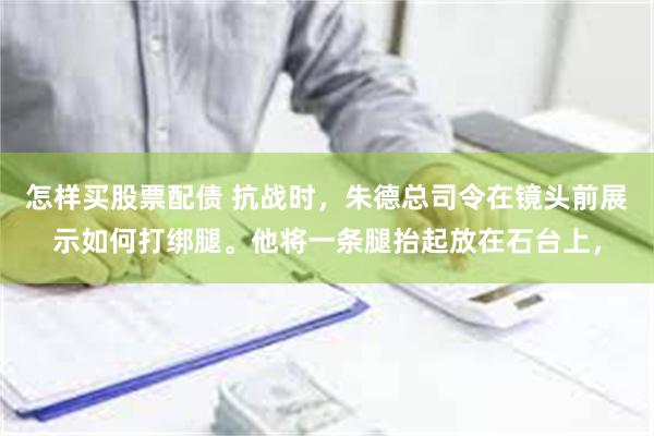 怎样买股票配债 抗战时，朱德总司令在镜头前展示如何打绑腿。他将一条腿抬起放在石台上，