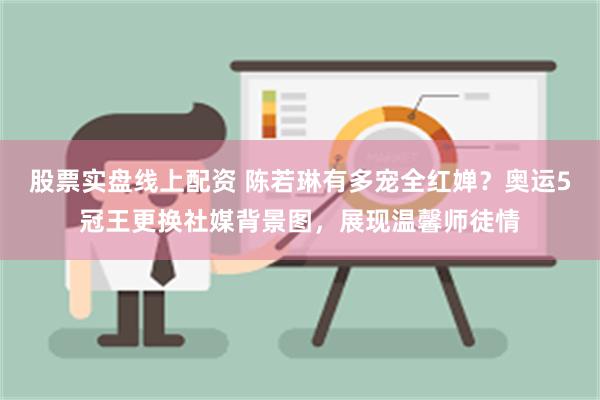 股票实盘线上配资 陈若琳有多宠全红婵？奥运5冠王更换社媒背景图，展现温馨师徒情