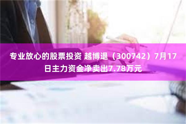 专业放心的股票投资 越博退（300742）7月17日主力资金净卖出7.78万元