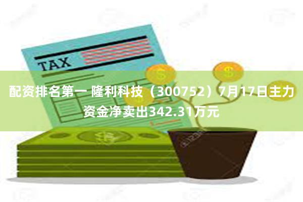 配资排名第一 隆利科技（300752）7月17日主力资金净卖出342.31万元