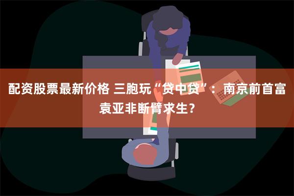 配资股票最新价格 三胞玩“贷中贷”：南京前首富袁亚非断臂求生？