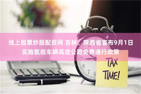 线上股票炒股配资网 吉林、陕西省宣布9月1日实施氢能车辆高速公路免费通行政策