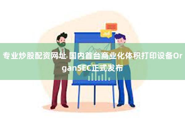 专业炒股配资网址 国内首台商业化体积打印设备OrganSEC正式发布