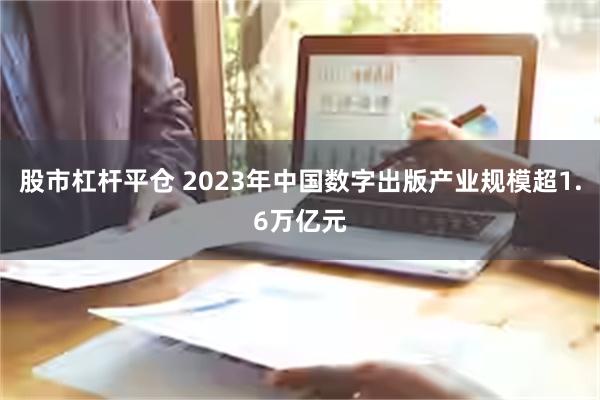 股市杠杆平仓 2023年中国数字出版产业规模超1.6万亿元