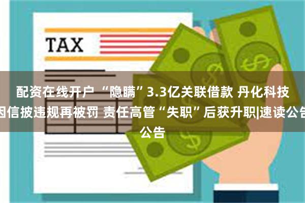 配资在线开户 “隐瞒”3.3亿关联借款 丹化科技因信披违规再被罚 责任高管“失职”后获升职|速读公告