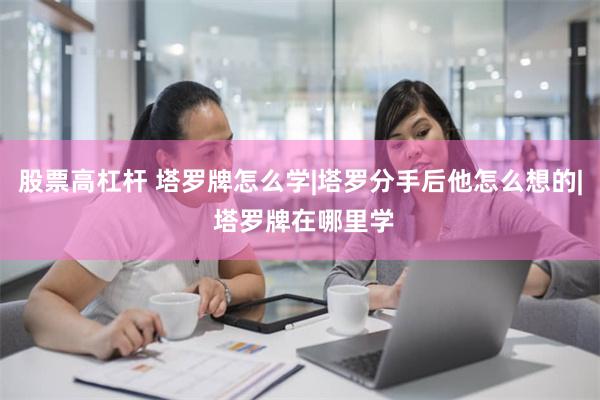 股票高杠杆 塔罗牌怎么学|塔罗分手后他怎么想的| 塔罗牌在哪里学