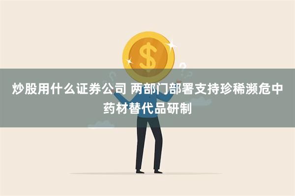 炒股用什么证券公司 两部门部署支持珍稀濒危中药材替代品研制