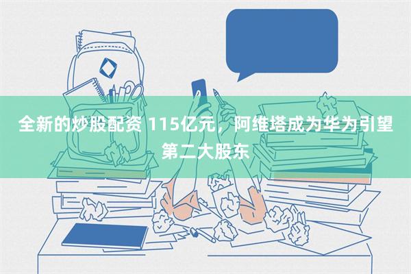 全新的炒股配资 115亿元，阿维塔成为华为引望第二大股东