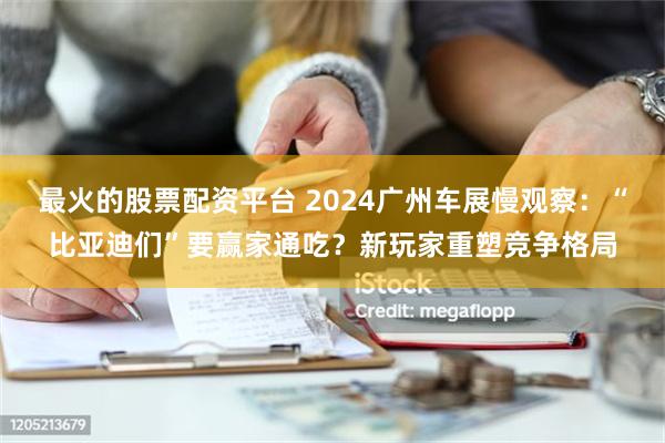 最火的股票配资平台 2024广州车展慢观察：“比亚迪们”要赢家通吃？新玩家重塑竞争格局