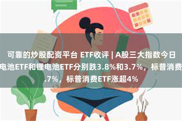 可靠的炒股配资平台 ETF收评 | A股三大指数今日集体下跌，电池ETF和锂电池ETF分别跌3.8%和3.7%，标普消费ETF涨超4%