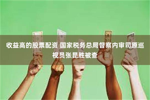 收益高的股票配资 国家税务总局督察内审司原巡视员张昆胜被查