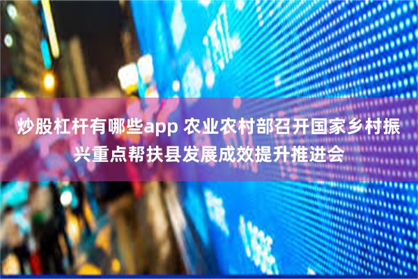 炒股杠杆有哪些app 农业农村部召开国家乡村振兴重点帮扶县发展成效提升推进会