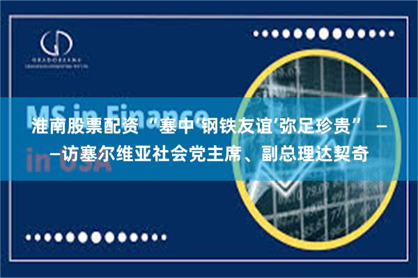 淮南股票配资 “塞中‘钢铁友谊’弥足珍贵”  ——访塞尔维亚社会党主席、副总理达契奇