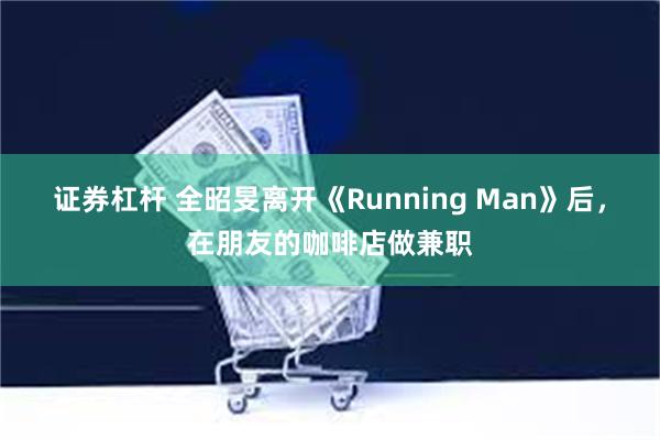 证券杠杆 全昭旻离开《Running Man》后，在朋友的咖啡店做兼职