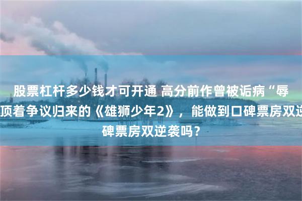 股票杠杆多少钱才可开通 高分前作曾被诟病“辱华”…顶着争议归来的《雄狮少年2》，能做到口碑票房双逆袭吗？