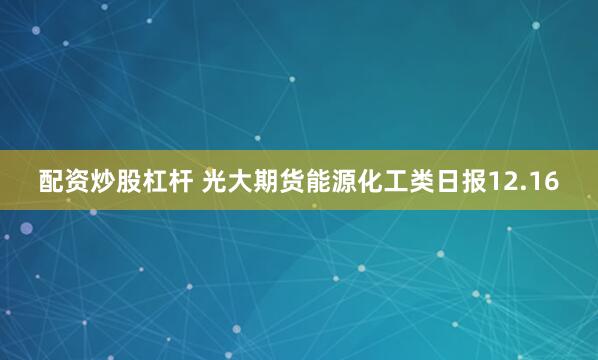 配资炒股杠杆 光大期货能源化工类日报12.16