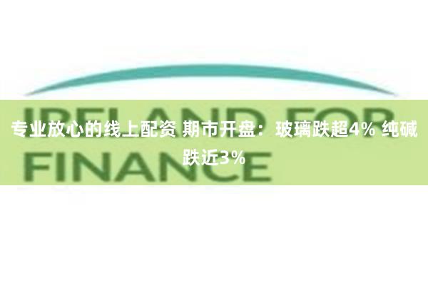 专业放心的线上配资 期市开盘：玻璃跌超4% 纯碱跌近3%