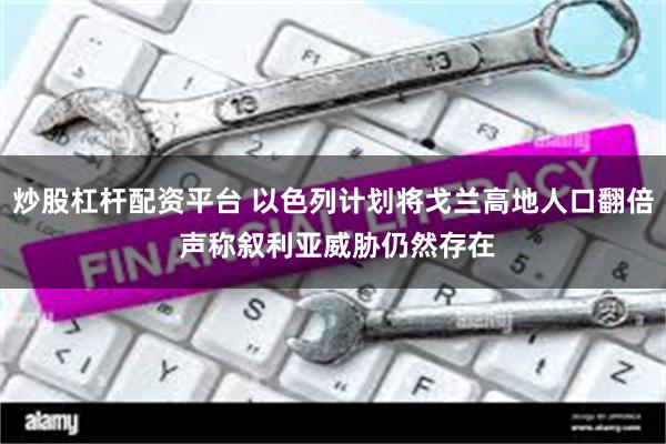 炒股杠杆配资平台 以色列计划将戈兰高地人口翻倍 声称叙利亚威胁仍然存在