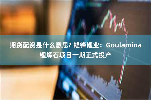 期货配资是什么意思? 赣锋锂业：Goulamina锂辉石项目一期正式投产