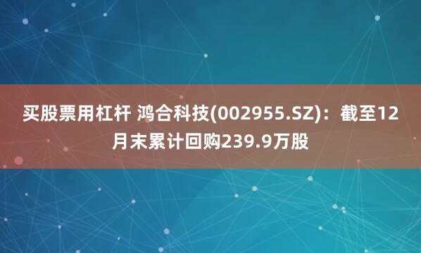 买股票用杠杆 鸿合科技(002955.SZ)：截至12月末累计回购239.9万股