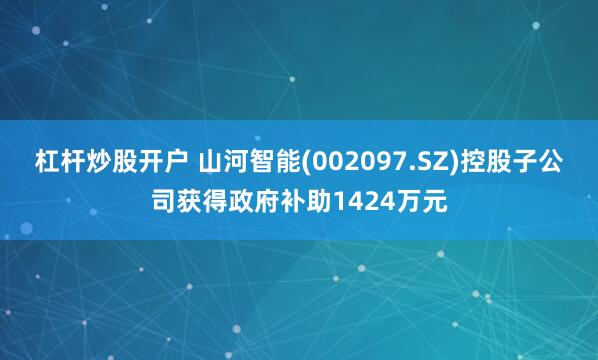 杠杆炒股开户 山河智能(002097.SZ)控股子公司获得政府补助1424万元