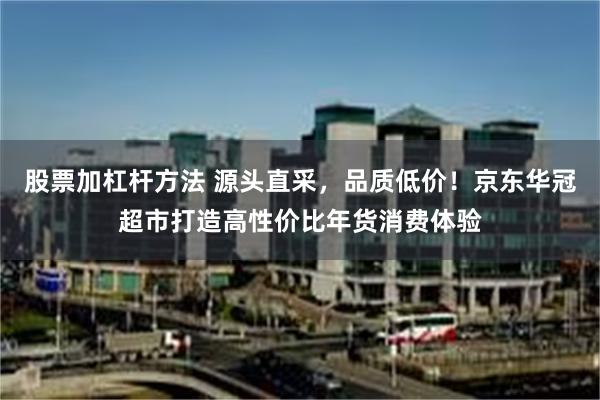 股票加杠杆方法 源头直采，品质低价！京东华冠超市打造高性价比年货消费体验