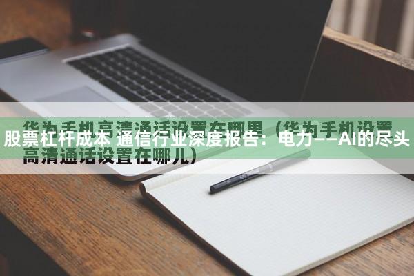 股票杠杆成本 通信行业深度报告：电力——AI的尽头