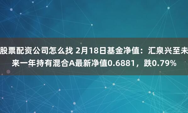 股票配资公司怎么找 2月18日基金净值：汇泉兴至未来一年持有混合A最新净值0.6881，跌0.79%