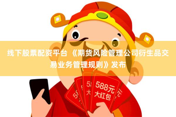 线下股票配资平台 《期货风险管理公司衍生品交易业务管理规则》发布