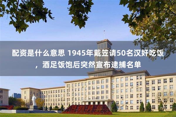 配资是什么意思 1945年戴笠请50名汉奸吃饭，酒足饭饱后突然宣布逮捕名单