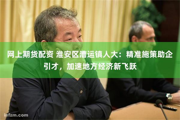 网上期货配资 淮安区漕运镇人大：精准施策助企引才，加速地方经济新飞跃