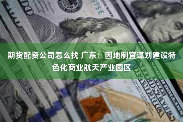 期货配资公司怎么找 广东：因地制宜谋划建设特色化商业航天产业园区